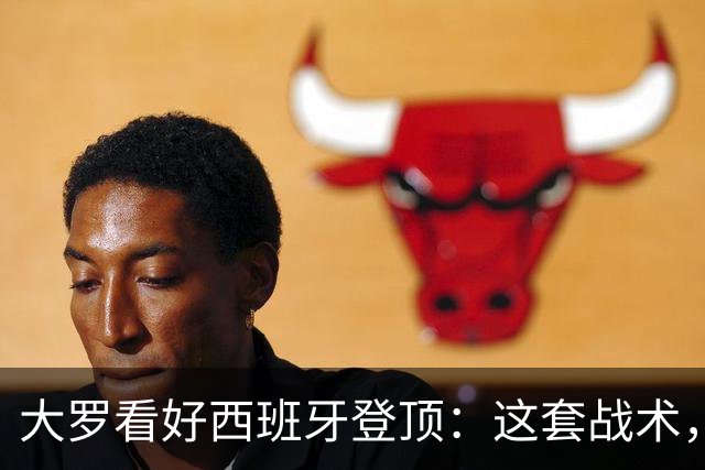 大罗看好西班牙登顶：这套战术，天生克制阿根廷凌晨三点，中国球迷的闹钟又该定了