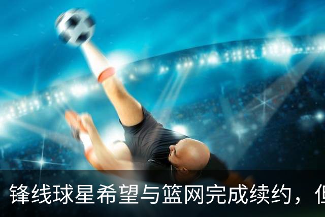 锋线球星希望与篮网完成续约，但篮网的态度似乎并不是特别明朗？
